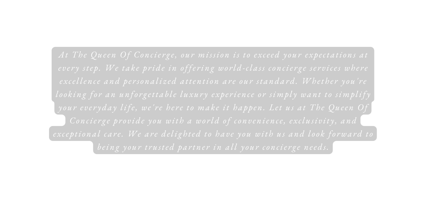 At The Queen Of Concierge our mission is to exceed your expectations at every step We take pride in offering world class concierge services where excellence and personalized attention are our standard Whether you re looking for an unforgettable luxury experience or simply want to simplify your everyday life we re here to make it happen Let us at The Queen Of Concierge provide you with a world of convenience exclusivity and exceptional care We are delighted to have you with us and look forward to being your trusted partner in all your concierge needs